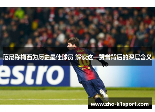 范尼称梅西为历史最佳球员 解读这一赞誉背后的深层含义 范尼称梅西为历史最佳球员 解读这一赞誉背后的深层含义
