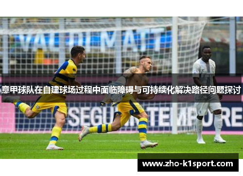 意甲球队在自建球场过程中面临障碍与可持续化解决路径问题探讨 意甲球队在自建球场过程中面临障碍与可持续化解决路径问题探讨