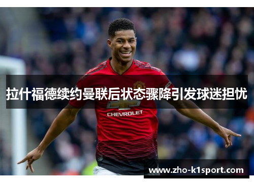 拉什福德续约曼联后状态骤降引发球迷担忧