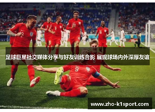 足球巨星社交媒体分享与好友训练合影 展现球场内外深厚友谊